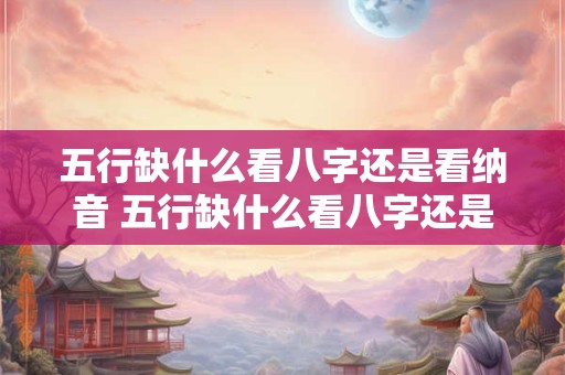 五行缺什么看八字还是看纳音 五行缺什么看八字还是看纳音呢