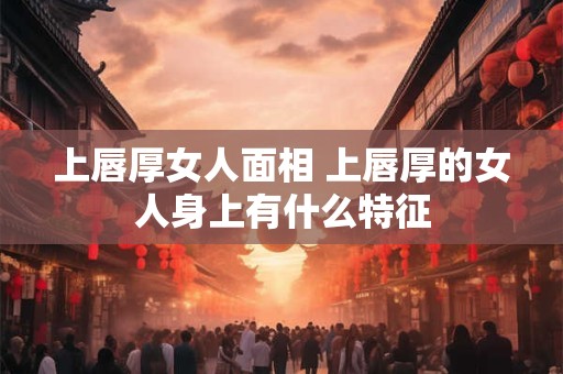 上唇厚女人面相 上唇厚的女人身上有什么特征