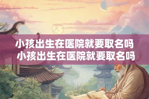 小孩出生在医院就要取名吗 小孩出生在医院就要取名吗怎么取