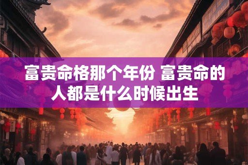 富贵命格那个年份 富贵命的人都是什么时候出生