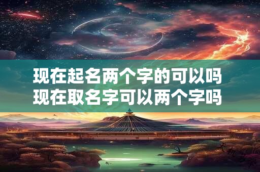 现在起名两个字的可以吗 现在取名字可以两个字吗 2025
