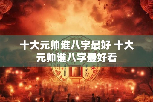 十大元帅谁八字最好 十大元帅谁八字最好看