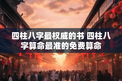 四柱八字最权威的书 四柱八字算命最准的免费算命