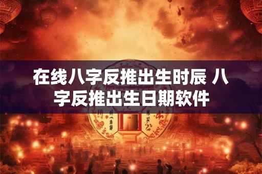 在线八字反推出生时辰 八字反推出生日期软件