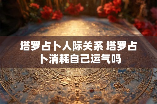 塔罗占卜人际关系 塔罗占卜消耗自己运气吗