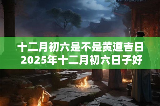 十二月初六是不是黄道吉日 2025年十二月初六日子好不好