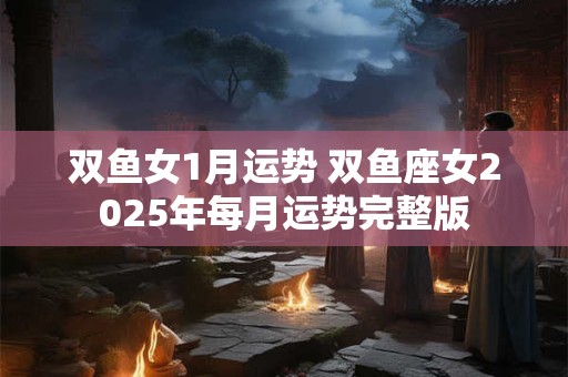 双鱼女1月运势 双鱼座女2025年每月运势完整版