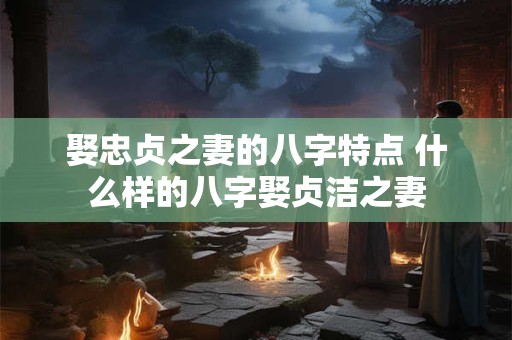 娶忠贞之妻的八字特点 什么样的八字娶贞洁之妻