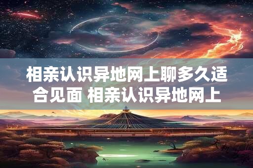 相亲认识异地网上聊多久适合见面 相亲认识异地网上聊多久适合见面一次