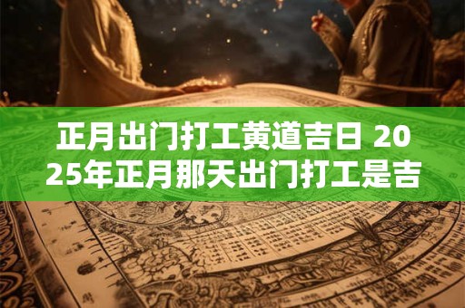 正月出门打工黄道吉日 2025年正月那天出门打工是吉日