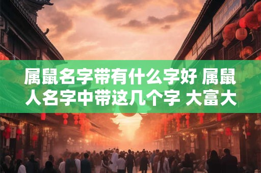 属鼠名字带有什么字好 属鼠人名字中带这几个字 大富大贵 转发行大运