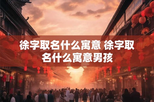 徐字取名什么寓意 徐字取名什么寓意男孩