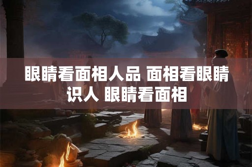 眼睛看面相人品 面相看眼睛识人 眼睛看面相