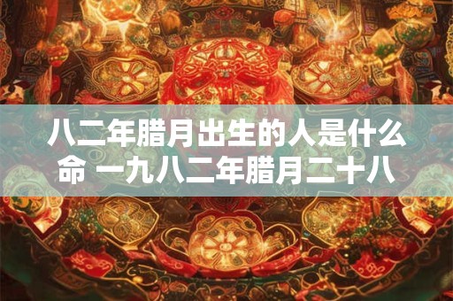 八二年腊月出生的人是什么命 一九八二年腊月二十八是公历多少