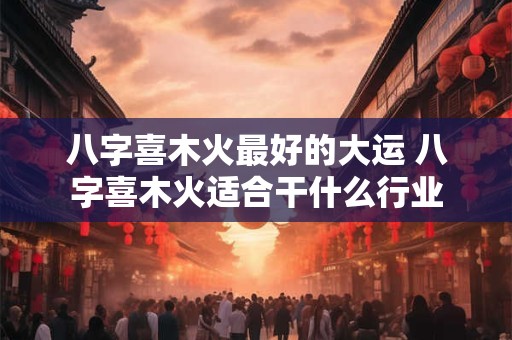 八字喜木火最好的大运 八字喜木火适合干什么行业