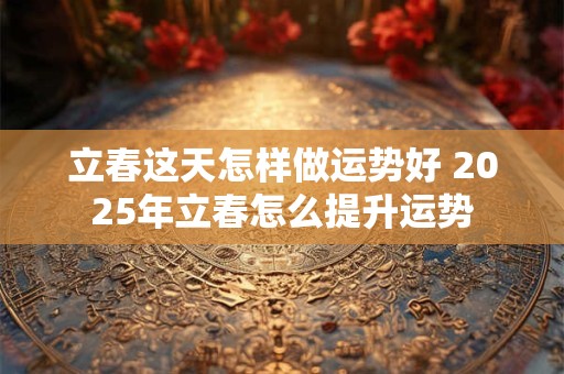 立春这天怎样做运势好 2025年立春怎么提升运势
