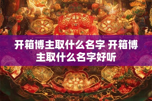 开箱博主取什么名字 开箱博主取什么名字好听 开箱博主取什么名字 开箱博主取什么名字好听