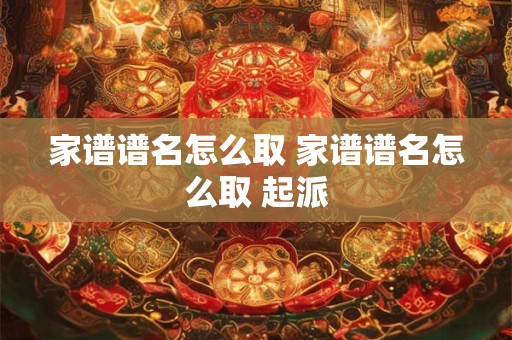 家谱谱名怎么取 家谱谱名怎么取 起派