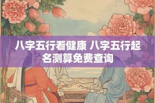 八字五行看健康 八字五行起名测算免费查询