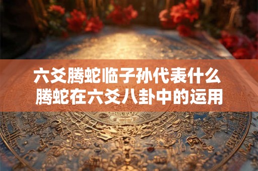 六爻腾蛇临子孙代表什么 腾蛇在六爻八卦中的运用