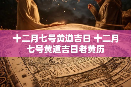 十二月七号黄道吉日 十二月七号黄道吉日老黄历
