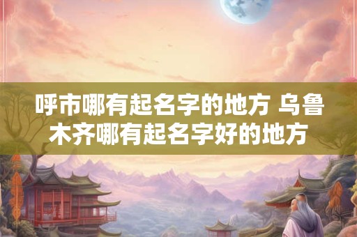 呼市哪有起名字的地方 乌鲁木齐哪有起名字好的地方