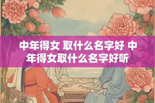 中年得女 取什么名字好 中年得女取什么名字好听