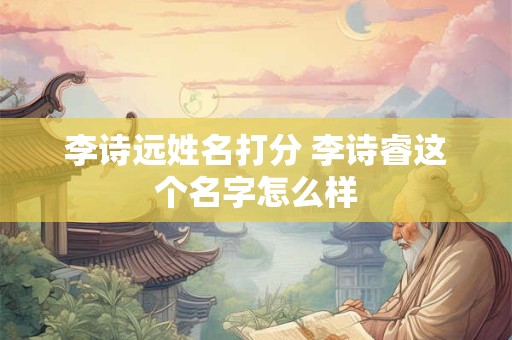 李诗远姓名打分 李诗睿这个名字怎么样 李诗远姓名打分 李诗睿这个名字怎么样