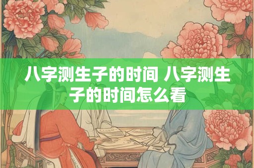 八字测生子的时间 八字测生子的时间怎么看