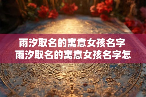 雨汐取名的寓意女孩名字 雨汐取名的寓意女孩名字怎么取
