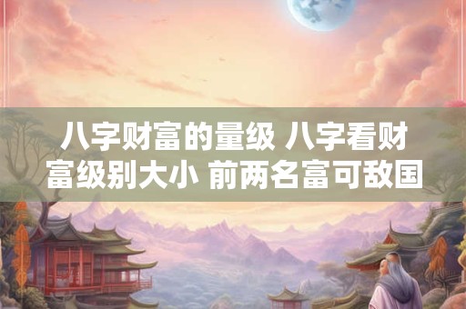 八字财富的量级 八字看财富级别大小 前两名富可敌国