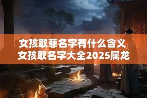 女孩取菲名字有什么含义 女孩取名字大全2025属龙免费取名