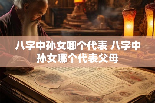八字中孙女哪个代表 八字中孙女哪个代表父母