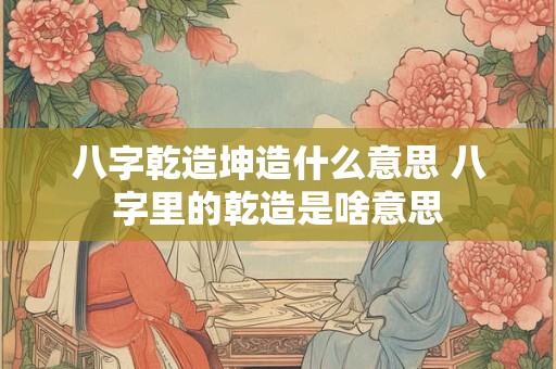 八字乾造坤造什么意思 八字里的乾造是啥意思