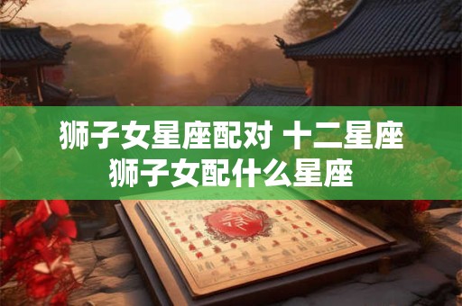 狮子女星座配对 十二星座狮子女配什么星座