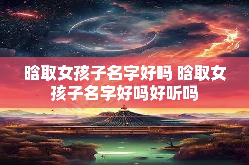 晗取女孩子名字好吗 晗取女孩子名字好吗好听吗