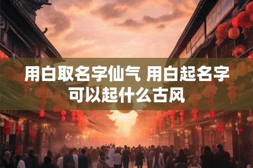 用白取名字仙气 用白起名字可以起什么古风