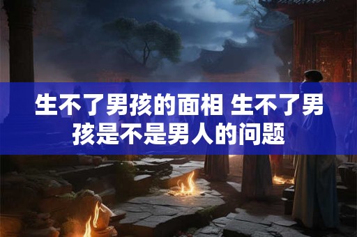 生不了男孩的面相 生不了男孩是不是男人的问题