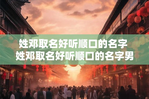 姓邓取名好听顺口的名字 姓邓取名好听顺口的名字男孩