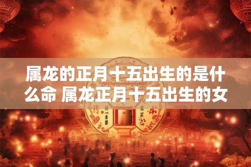 属龙的正月十五出生的是什么命 属龙正月十五出生的女孩命运如何