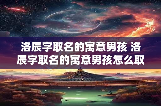 洛辰字取名的寓意男孩 洛辰字取名的寓意男孩怎么取