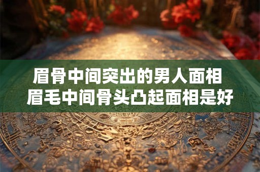 眉骨中间突出的男人面相 眉毛中间骨头凸起面相是好是坏
