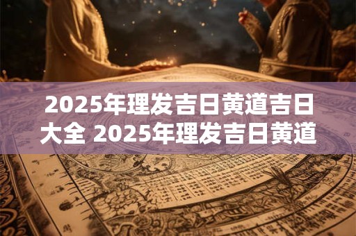 2025年理发吉日黄道吉日大全 2025年理发吉日黄道吉日大全及时间