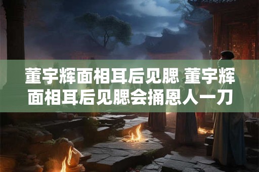 董宇辉面相耳后见腮 董宇辉面相耳后见腮会捅恩人一刀