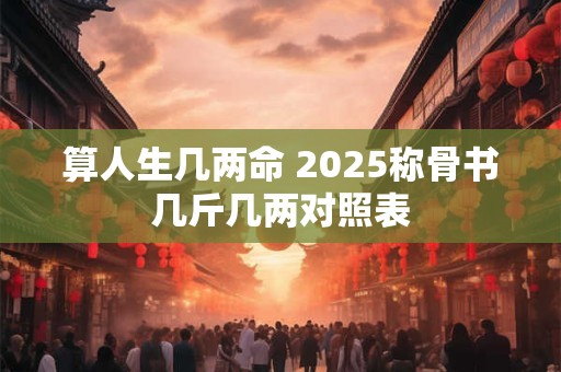 详细阅读:算人生几两命 2025称骨书几斤几两对照表 算人生几两命 2025称骨书几斤几两对照表