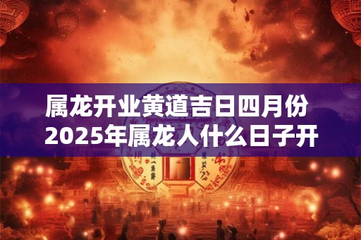 属龙开业黄道吉日四月份 2025年属龙人什么日子开业最好