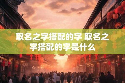 取名之字搭配的字 取名之字搭配的字是什么