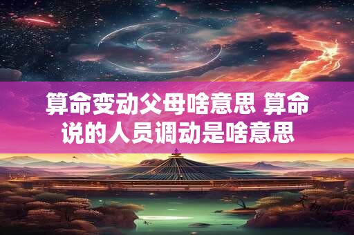 算命变动父母啥意思 算命说的人员调动是啥意思
