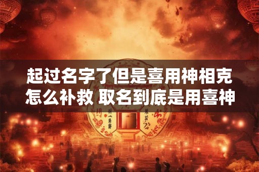 起过名字了但是喜用神相克怎么补救 取名到底是用喜神还是缺什么用什么