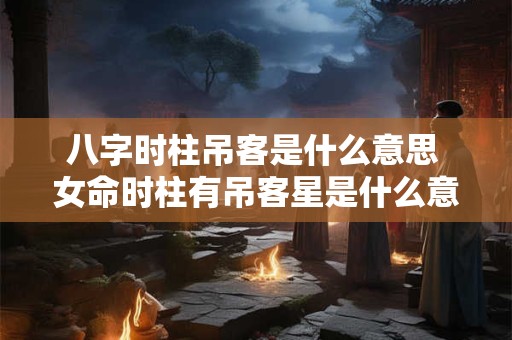 八字时柱吊客是什么意思 女命时柱有吊客星是什么意思